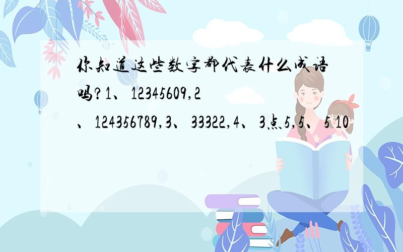 你知道这些数字都代表什么成语吗?1、12345609,2、124356789,3、33322,4、3点5,5、5 10