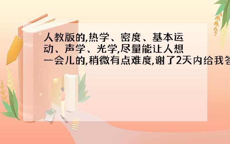 人教版的,热学、密度、基本运动、声学、光学,尽量能让人想一会儿的,稍微有点难度,谢了2天内给我答复!