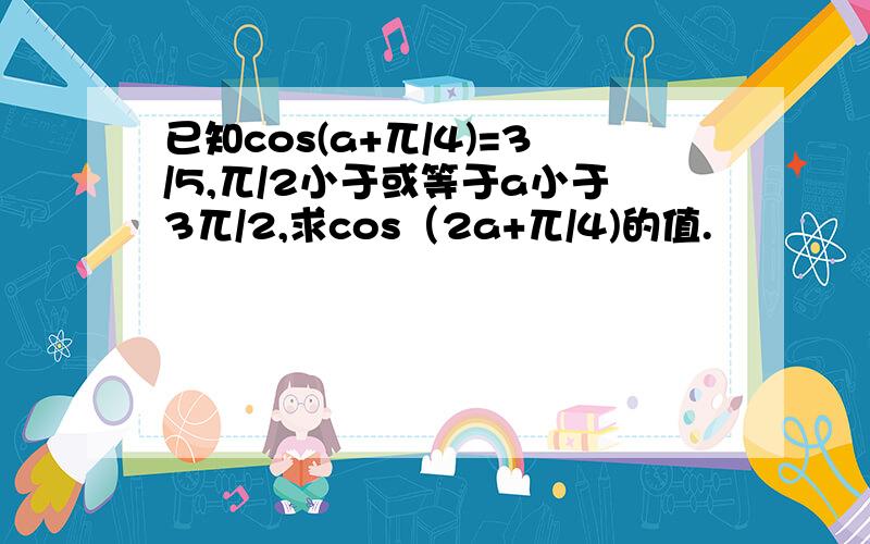 已知cos(a+兀/4)=3/5,兀/2小于或等于a小于3兀/2,求cos（2a+兀/4)的值.