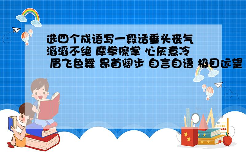 选四个成语写一段话垂头丧气 滔滔不绝 摩拳擦掌 心灰意冷 眉飞色舞 昂首阔步 自言自语 极目远望 窃窃私语 洋洋得意 任