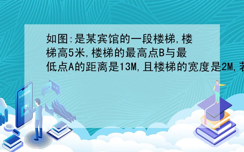 如图:是某宾馆的一段楼梯,楼梯高5米,楼梯的最高点B与最低点A的距离是13M,且楼梯的宽度是2M,若要给此段楼梯