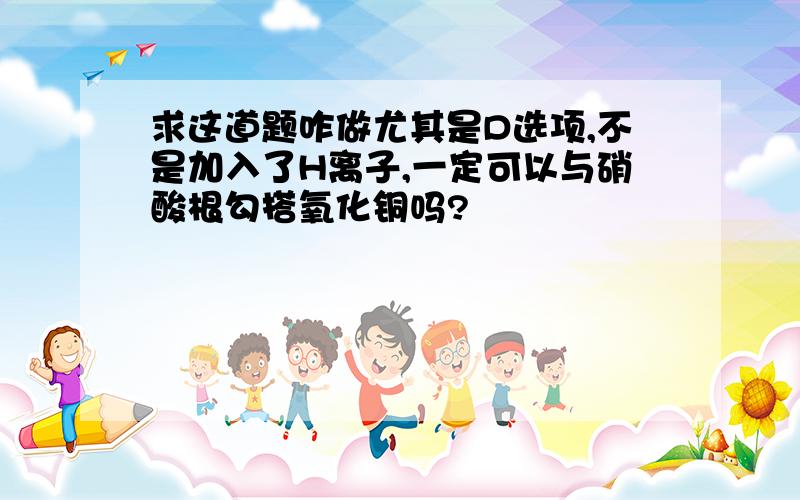 求这道题咋做尤其是D选项,不是加入了H离子,一定可以与硝酸根勾搭氧化铜吗?