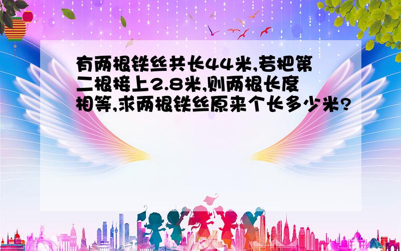 有两根铁丝共长44米,若把第二根接上2.8米,则两根长度相等,求两根铁丝原来个长多少米?