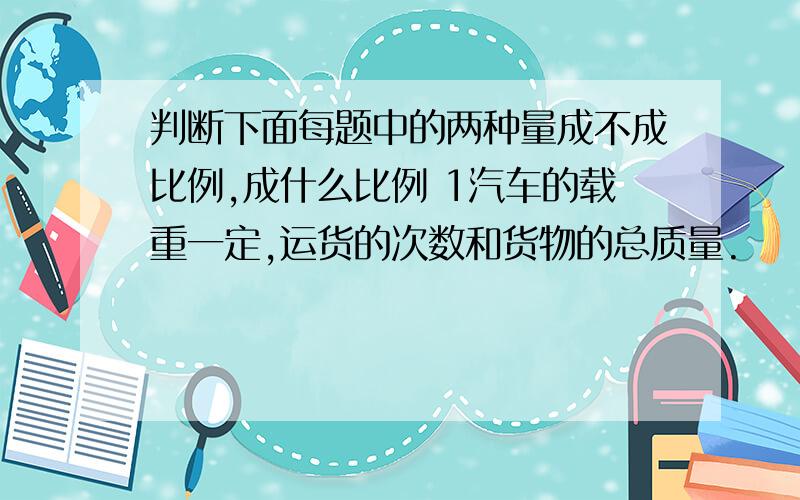 判断下面每题中的两种量成不成比例,成什么比例 1汽车的载重一定,运货的次数和货物的总质量.