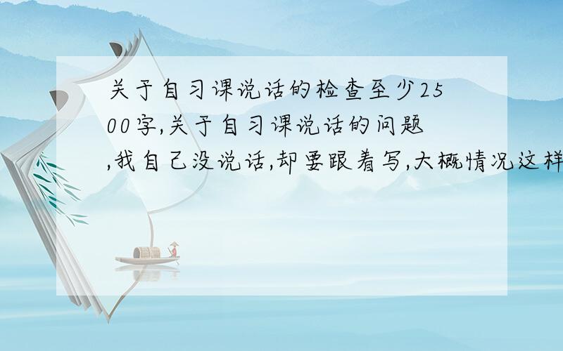 关于自习课说话的检查至少2500字,关于自习课说话的问题,我自己没说话,却要跟着写,大概情况这样,下星期一交!