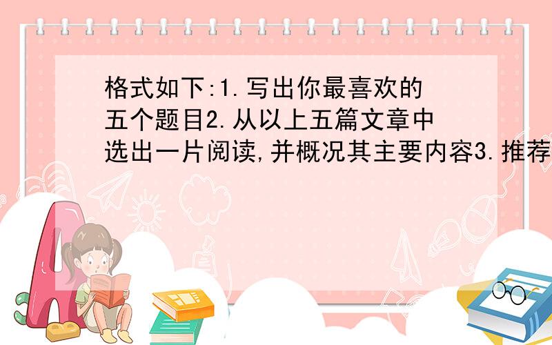 格式如下:1.写出你最喜欢的五个题目2.从以上五篇文章中选出一片阅读,并概况其主要内容3.推荐你阅读的这篇文章,写出推荐