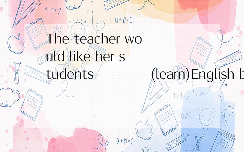 The teacher would like her students_____(learn)English by as