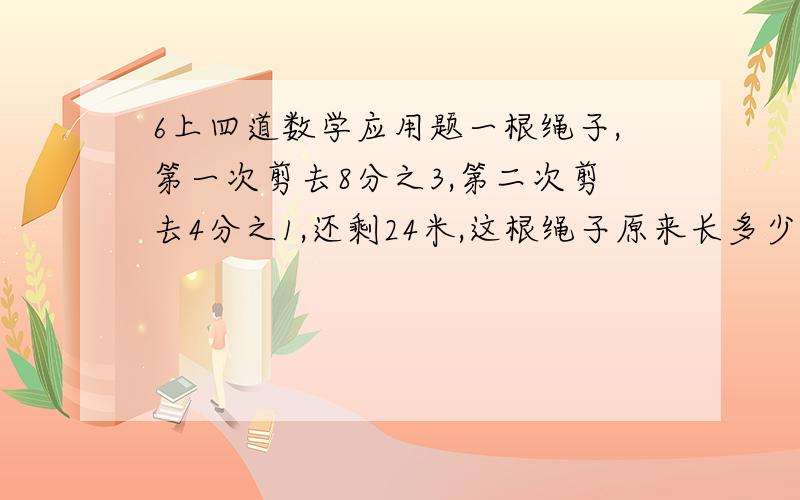 6上四道数学应用题一根绳子,第一次剪去8分之3,第二次剪去4分之1,还剩24米,这根绳子原来长多少米?一堆煤,第一天运走