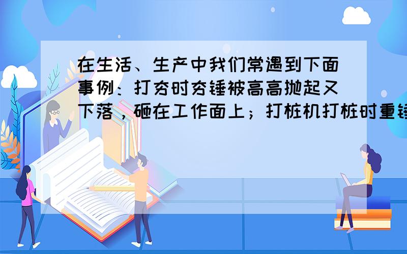 在生活、生产中我们常遇到下面事例：打夯时夯锤被高高抛起又下落，砸在工作面上；打桩机打桩时重锤被高高拉起又下落，打在桩面上