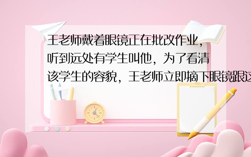 王老师戴着眼镜正在批改作业，听到远处有学生叫他，为了看清该学生的容貌，王老师立即摘下眼镜跟这位学生打招呼．从前面的描述，