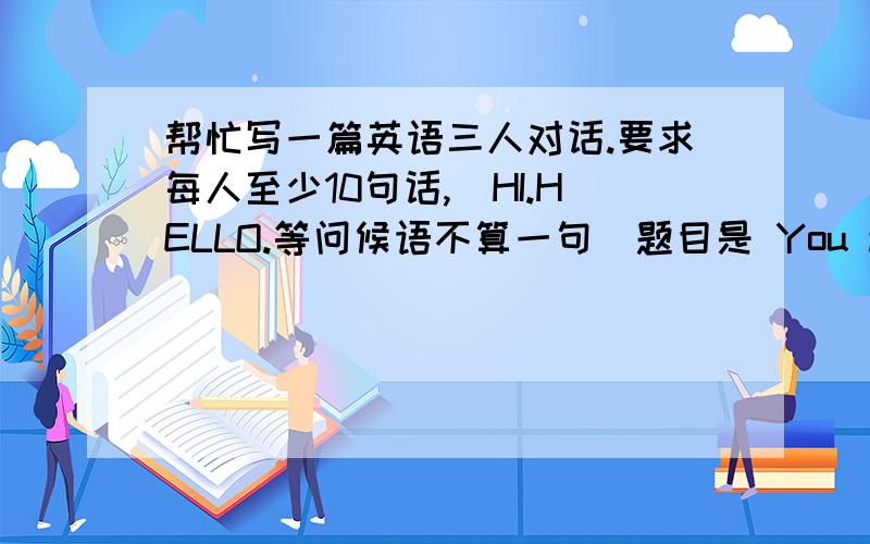 帮忙写一篇英语三人对话.要求每人至少10句话,（HI.HELLO.等问候语不算一句）题目是 You and your　c