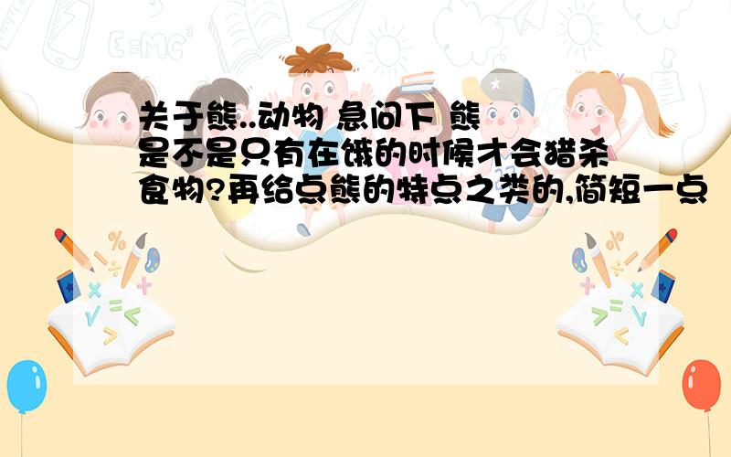 关于熊..动物 急问下 熊 是不是只有在饿的时候才会猎杀食物?再给点熊的特点之类的,简短一点