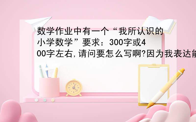 数学作业中有一个“我所认识的小学数学”要求：300字或400字左右,请问要怎么写啊?因为我表达能力不太好,请教教我应该怎