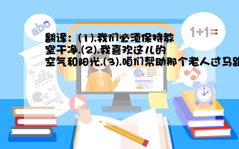 翻译：(1).我们必须保持教室干净.(2).我喜欢这儿的空气和阳光.(3).咱们帮助那个老人过马路吧.