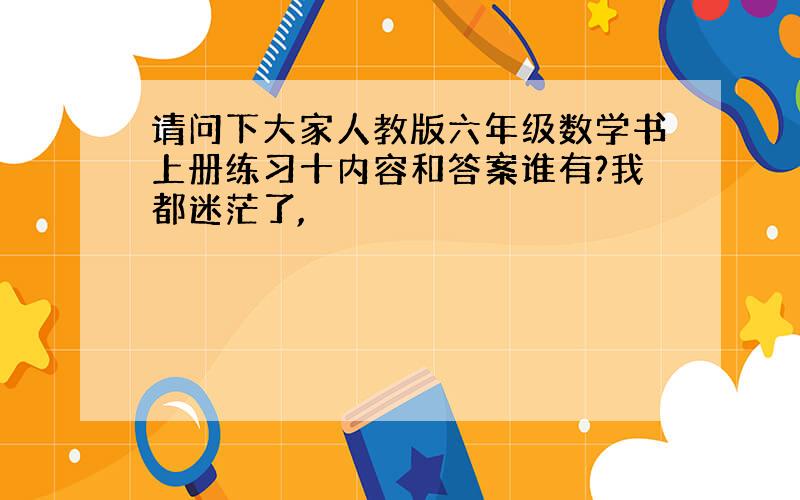 请问下大家人教版六年级数学书上册练习十内容和答案谁有?我都迷茫了,