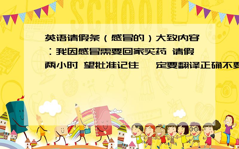 英语请假条（感冒的）大致内容：我因感冒需要回家买药 请假两小时 望批准记住 一定要翻译正确不要是汉语式的英语