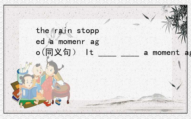 the rain stopped a momenr ago(同义句） It ____ ____ a moment ago