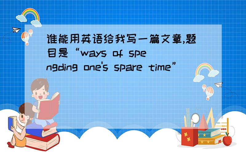 谁能用英语给我写一篇文章,题目是“ways of spengding one's spare time”