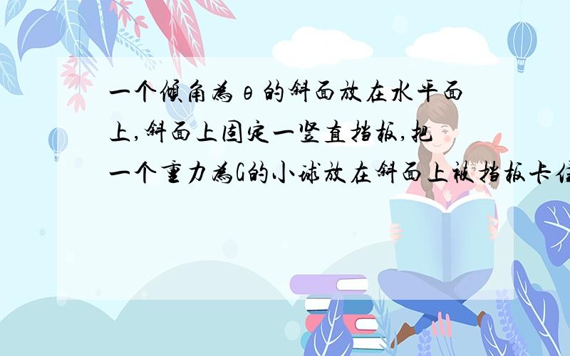 一个倾角为θ的斜面放在水平面上,斜面上固定一竖直挡板,把一个重力为G的小球放在斜面上被挡板卡住处于