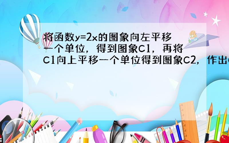 将函数y=2x的图象向左平移一个单位，得到图象C1，再将C1向上平移一个单位得到图象C2，作出C2关于直线y=x对称的图