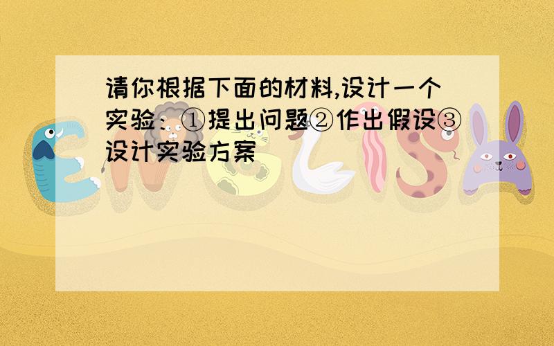 请你根据下面的材料,设计一个实验：①提出问题②作出假设③设计实验方案