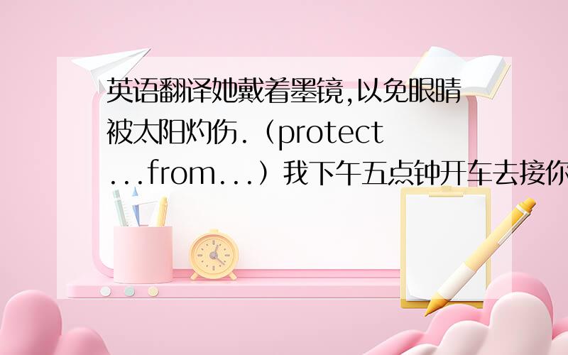 英语翻译她戴着墨镜,以免眼睛被太阳灼伤.（protect...from...）我下午五点钟开车去接你.（pick up）