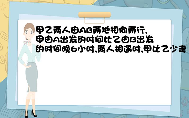 甲乙两人由AB两地相向而行,甲由A出发的时间比乙由B出发的时间晚6小时,两人相遇时,甲比乙少走12千米.相遇后两人继续前