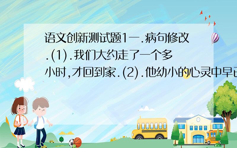 语文创新测试题1一.病句修改.(1).我们大约走了一个多小时,才回到家.(2).他幼小的心灵中早已立下了一定要改变家乡落