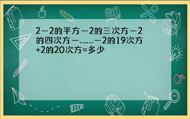 2—2的平方—2的三次方—2的四次方—……—2的19次方+2的20次方=多少