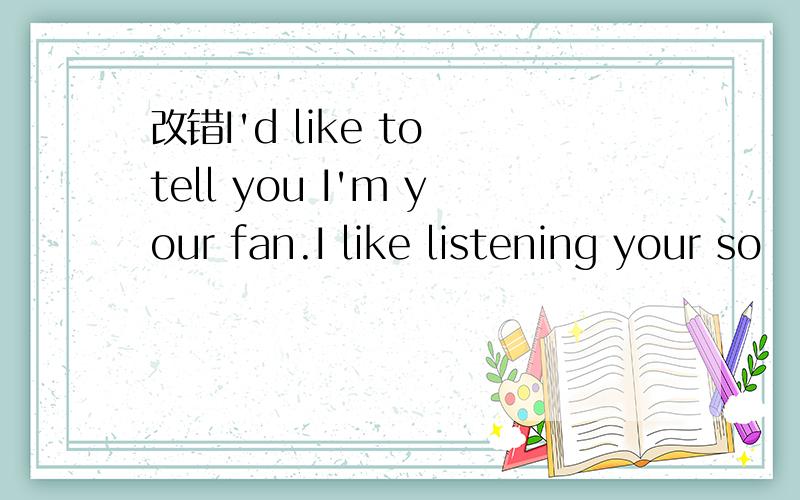 改错I'd like to tell you I'm your fan.I like listening your so