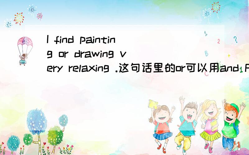 I find painting or drawing very relaxing .这句话里的or可以用and FIND