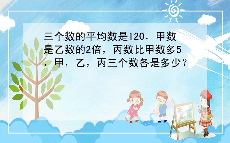 三个数的平均数是120，甲数是乙数的2倍，丙数比甲数多5，甲，乙，丙三个数各是多少？