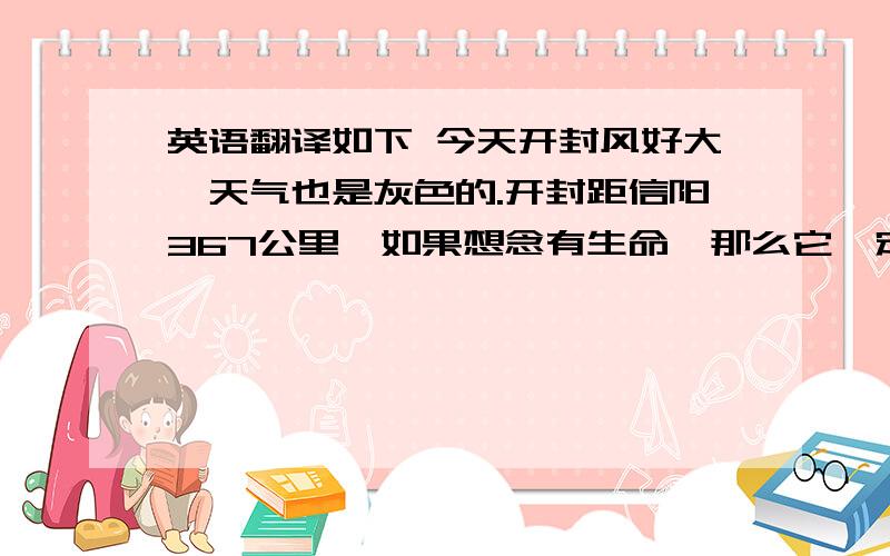 英语翻译如下 今天开封风好大,天气也是灰色的.开封距信阳367公里,如果想念有生命,那么它一定每天都要往返很多次.