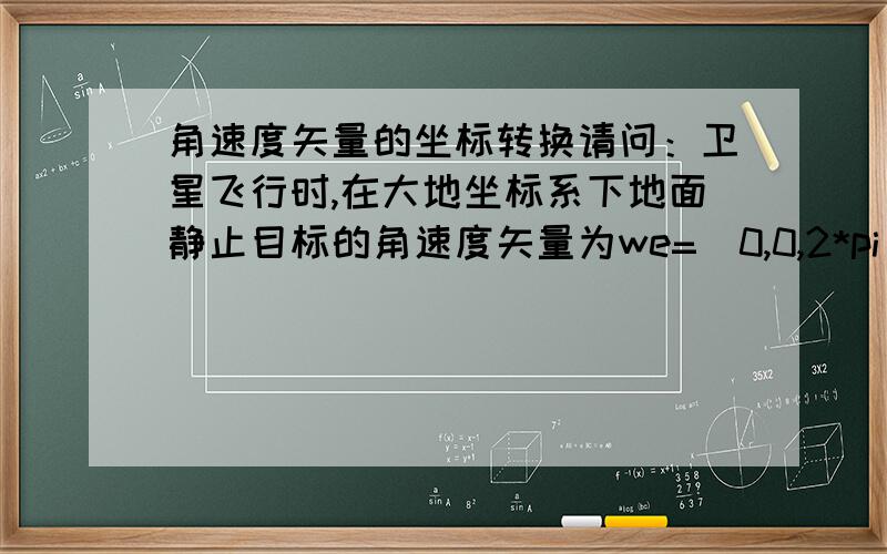 角速度矢量的坐标转换请问：卫星飞行时,在大地坐标系下地面静止目标的角速度矢量为we=(0,0,2*pi/(3600*24