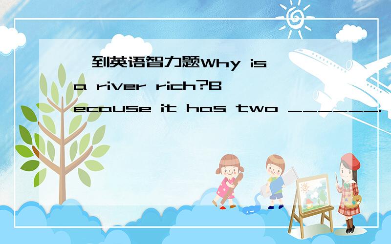 一到英语智力题Why is a river rich?Because it has two ______.