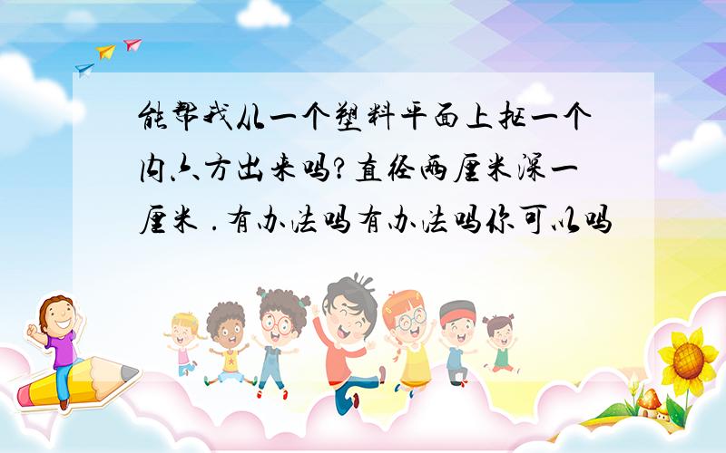 能帮我从一个塑料平面上抠一个内六方出来吗?直径两厘米深一厘米 .有办法吗有办法吗你可以吗