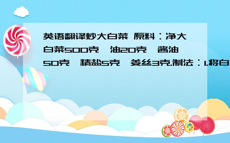 英语翻译炒大白菜 原料：净大白菜500克,油20克,酱油50克,精盐5克,姜丝3克.制法：1.将白菜洗净,控干水分.顺长