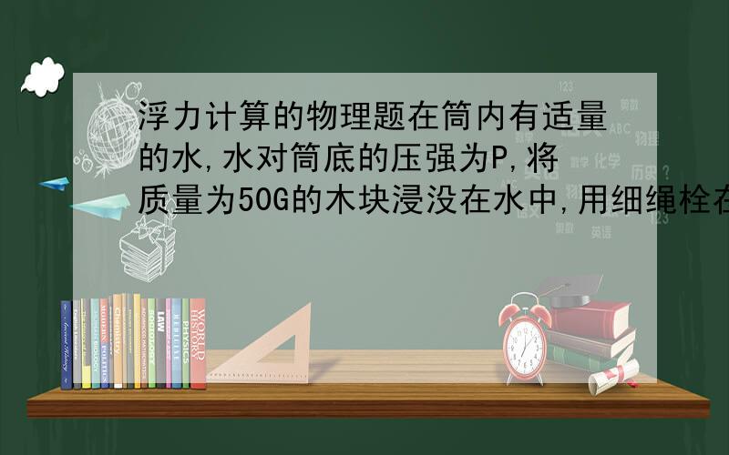 浮力计算的物理题在筒内有适量的水,水对筒底的压强为P,将质量为50G的木块浸没在水中,用细绳栓在筒底,此时水对筒底的压强