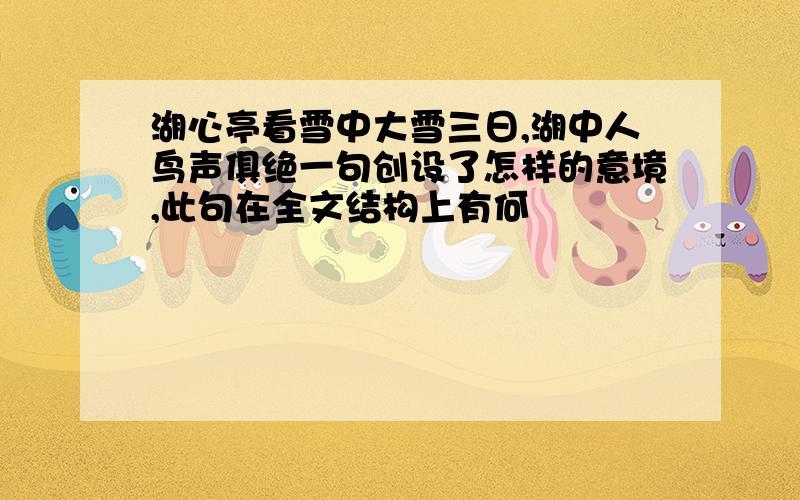 湖心亭看雪中大雪三日,湖中人鸟声俱绝一句创设了怎样的意境,此句在全文结构上有何