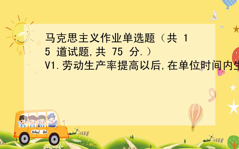 马克思主义作业单选题（共 15 道试题,共 75 分.）V1.劳动生产率提高以后,在单位时间内生产的商品数量提高了,而从