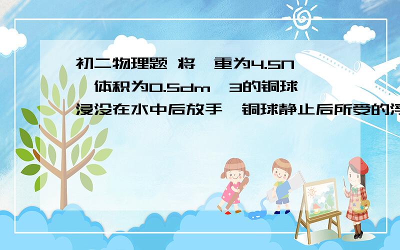 初二物理题 将一重为4.5N、体积为0.5dm^3的铜球浸没在水中后放手,铜球静止后所受的浮力为____N?g取10