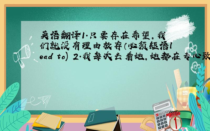 英语翻译1.只要存在希望,我们就没有理由放弃（必须短语lead to) 2.我每次去看她,她都在专心致志的埋头工作（de