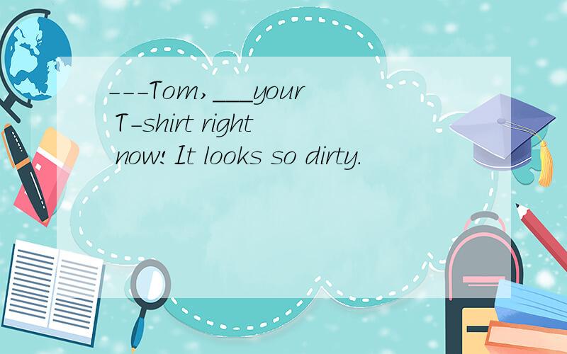 ---Tom,___your T-shirt right now!It looks so dirty.