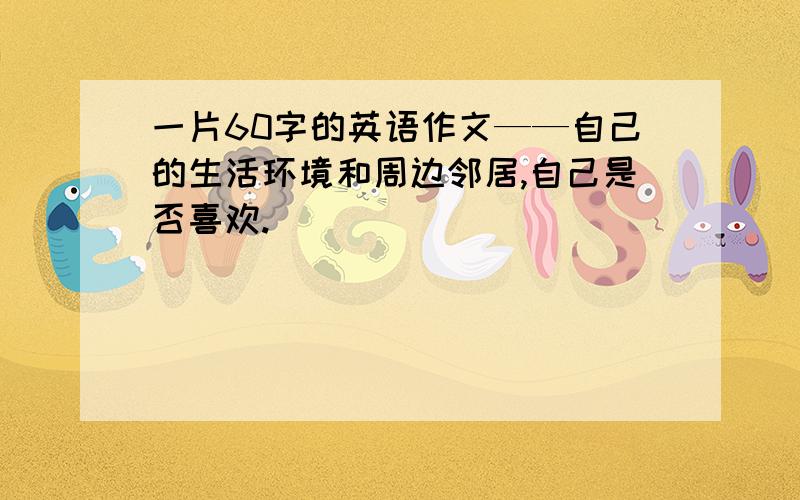 一片60字的英语作文——自己的生活环境和周边邻居,自己是否喜欢.