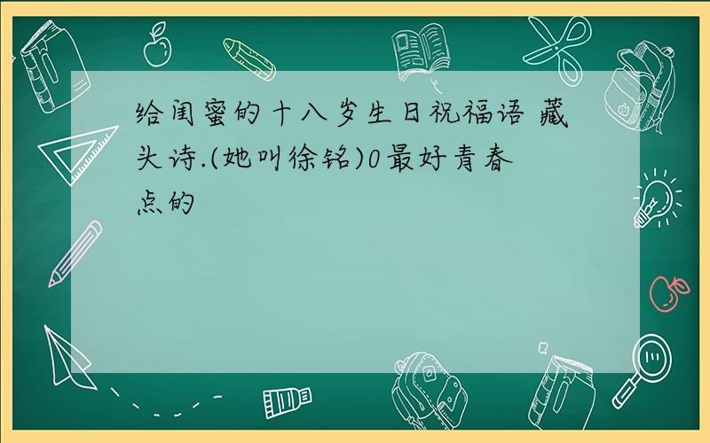 给闺蜜的十八岁生日祝福语 藏头诗.(她叫徐铭)0最好青春点的