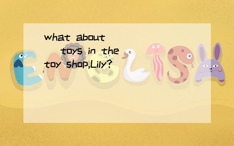 what about_____ toys in the toy shop,Lily?