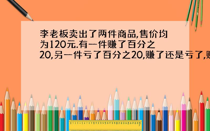 李老板卖出了两件商品,售价均为120元.有一件赚了百分之20,另一件亏了百分之20,赚了还是亏了,赚亏多少