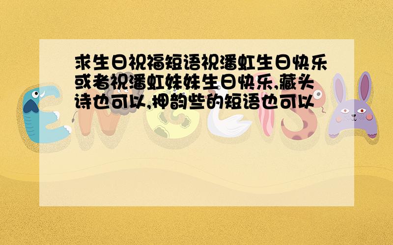 求生日祝福短语祝潘虹生日快乐或者祝潘虹妹妹生日快乐,藏头诗也可以,押韵些的短语也可以