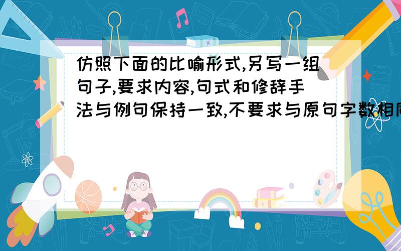 仿照下面的比喻形式,另写一组句子,要求内容,句式和修辞手法与例句保持一致,不要求与原句字数相同.