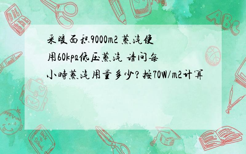 采暖面积9000m2 蒸汽使用60kpa低压蒸汽 请问每小时蒸汽用量多少?按70W/m2计算